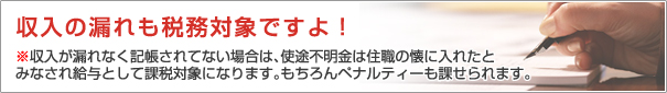 収入の漏れも税務対象ですよ!
※収入が漏れなく記帳されてない場合は、使途不明金は
住職の懐に入れたとみなされ給与として
課税対象になります。もちろんペナルティーも課せられます。